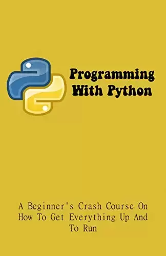 Programming With Python: A Beginner’s Crash Course On How To Get Everything Up And To Run: Python Programming For Dummies