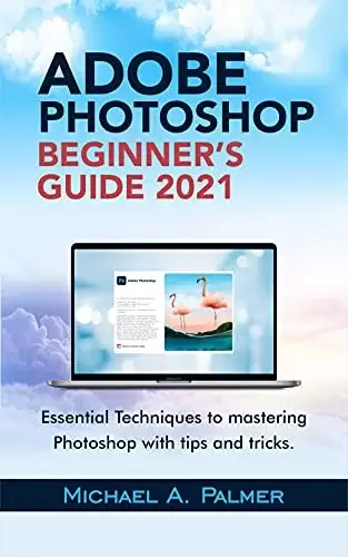 Adobe Photoshop Beginner’s Guide 2021: Essential Techniques To Mastering Photoshop With Tips And Tricks